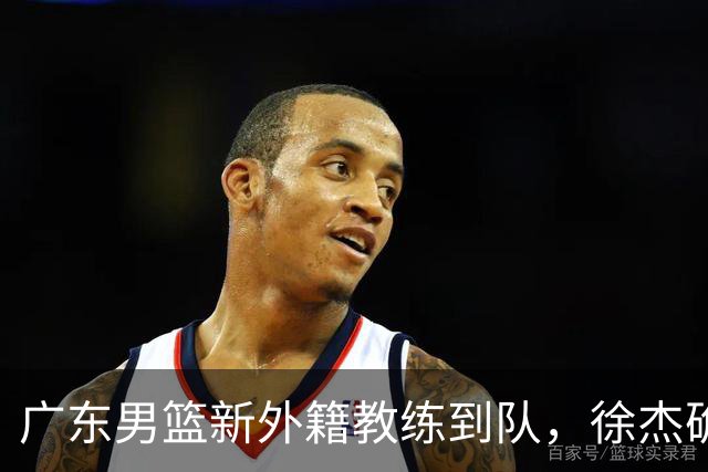 广东男篮新外籍教练到队，徐杰确定留队，杜润旺完成顶薪签约！