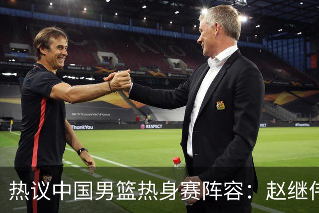 热议中国男篮热身赛阵容：赵继伟担纲老将，广东中锋迎重用良机