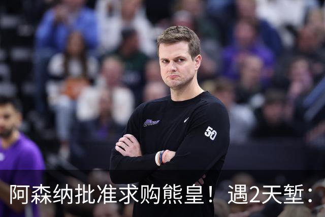 阿森纳批准求购熊皇！遇2天堑：佛爷索要1.6亿欧转会费 周薪60万镑